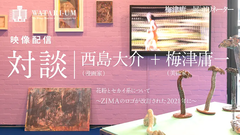 梅津庸一展 ポリネーター| 対談 西島大介+梅津庸一「花粉とセカイ系について ~ZIMAのロゴが改訂された2021年に~」