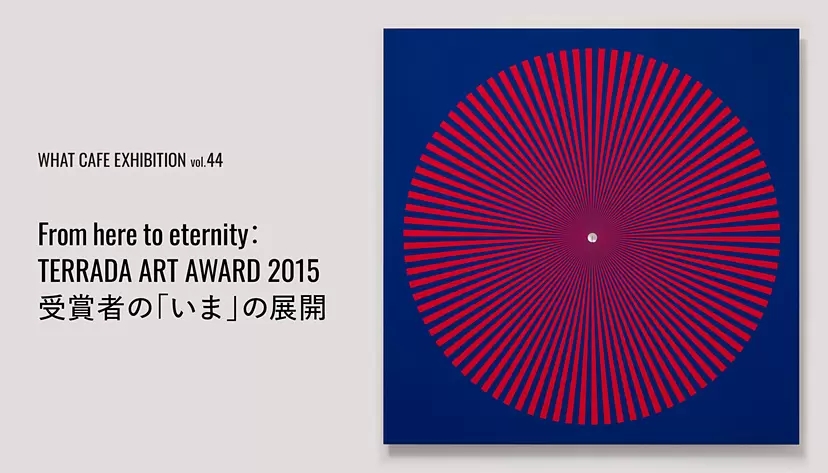 WHAT CAFE EXHIBITION vol.44 From here to eternity：TERRADA ART AWARD 2015 受賞者の「いま」の展開