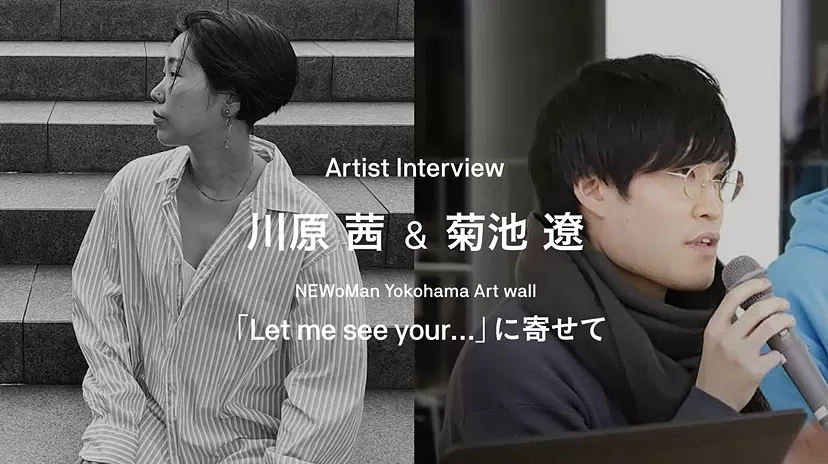 Artist Interview / 川原茜&菊池遼－NEWoMan Yokohama Art wall「Let me see your...」に寄せて